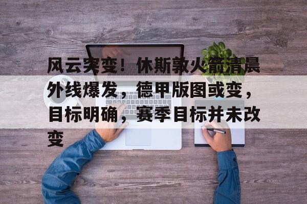 风云突变！休斯敦火箭清晨外线爆发，德甲版图或变，目标明确，赛季目标并未改变的简单介绍